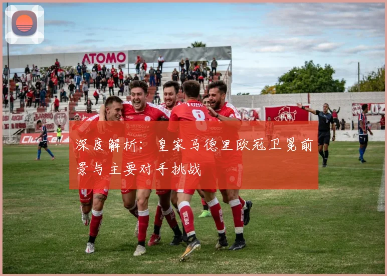 深度解析：皇家马德里欧冠卫冕前景与主要对手挑战