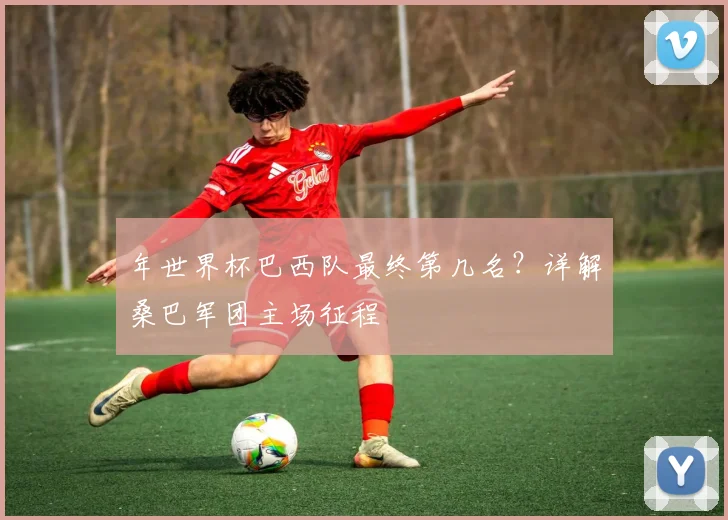 年世界杯巴西队最终第几名？详解桑巴军团主场征程