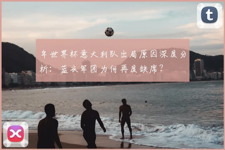 年世界杯意大利队出局原因深度分析：蓝衣军团为何再度缺席？