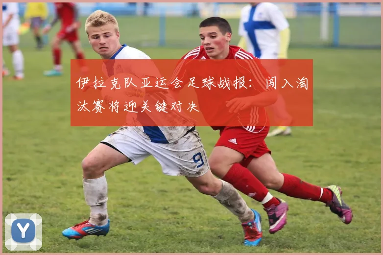 伊拉克队亚运会足球战报：闯入淘汰赛将迎关键对决